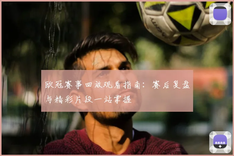 欧冠赛事回放观看指南：赛后复盘与精彩片段一站掌握