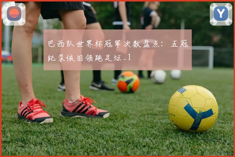 巴西队世界杯冠军次数盘点：五冠纪录依旧领跑足坛_1