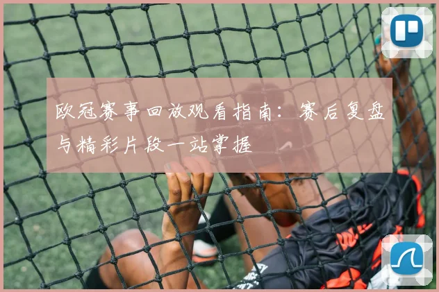 欧冠赛事回放观看指南：赛后复盘与精彩片段一站掌握