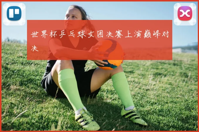 世界杯乒乓球女团决赛上演巅峰对决